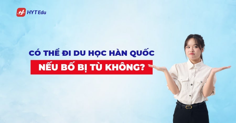 Có thể du học Hàn Quốc nếu bố đi tù không? Có thể đi du học Hàn Quốc nếu bố đi tù không